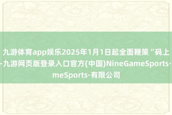 九游体育app娱乐2025年1月1日起全面鞭策“码上”严监管-九游网页版登录入口官方(中国)NineGameSports·有限公司