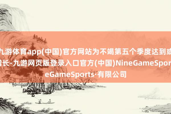 九游体育app(中国)官方网站为不竭第五个季度达到或高出2%的增长-九游网页版登录入口官方(中国)NineGameSports·有限公司