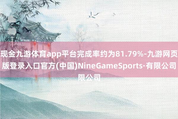 现金九游体育app平台完成率约为81.79%-九游网页版登录入口官方(中国)NineGameSports·有限公司