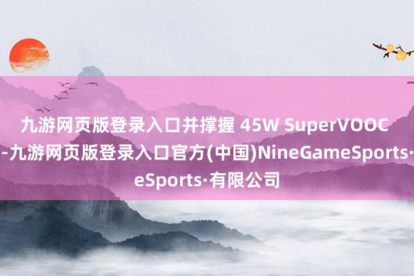 九游网页版登录入口并撑握 45W SuperVOOC 超等闪充-九游网页版登录入口官方(中国)NineGameSports·有限公司