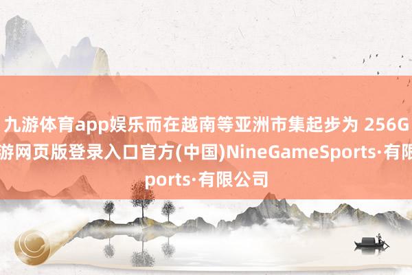 九游体育app娱乐而在越南等亚洲市集起步为 256GB-九游网页版登录入口官方(中国)NineGameSports·有限公司