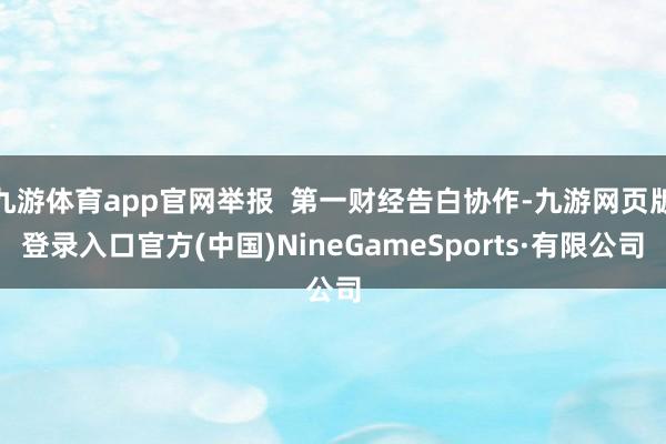 九游体育app官网举报  第一财经告白协作-九游网页版登录入口官方(中国)NineGameSports·有限公司