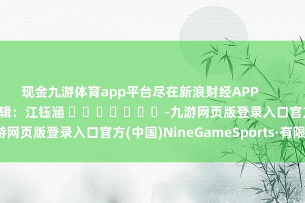 现金九游体育app平台尽在新浪财经APP            						拖累剪辑：江钰涵 							-九游网页版登录入口官方(中国)NineGameSports·有限公司