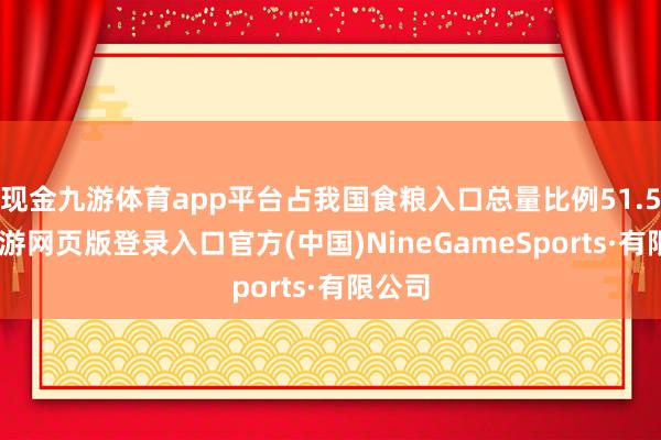 现金九游体育app平台占我国食粮入口总量比例51.5%-九游网页版登录入口官方(中国)NineGameSports·有限公司