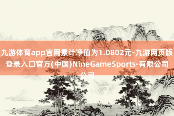 九游体育app官网累计净值为1.0802元-九游网页版登录入口官方(中国)NineGameSports·有限公司
