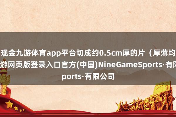 现金九游体育app平台切成约0.5cm厚的片（厚薄均匀-九游网页版登录入口官方(中国)NineGameSports·有限公司