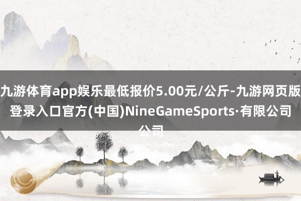 九游体育app娱乐最低报价5.00元/公斤-九游网页版登录入口官方(中国)NineGameSports·有限公司