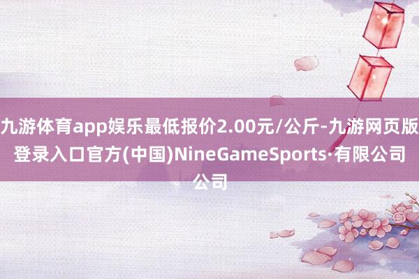 九游体育app娱乐最低报价2.00元/公斤-九游网页版登录入口官方(中国)NineGameSports·有限公司
