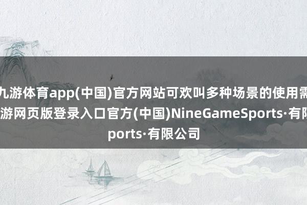 九游体育app(中国)官方网站可欢叫多种场景的使用需求-九游网页版登录入口官方(中国)NineGameSports·有限公司