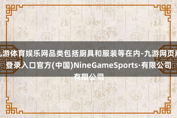 九游体育娱乐网品类包括厨具和服装等在内-九游网页版登录入口官方(中国)NineGameSports·有限公司
