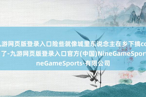 九游网页版登录入口险些就像城里东说念主在乡下搞cosplay！说白了-九游网页版登录入口官方(中国)NineGameSports·有限公司