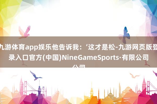 九游体育app娱乐他告诉我：‘这才是松-九游网页版登录入口官方(中国)NineGameSports·有限公司
