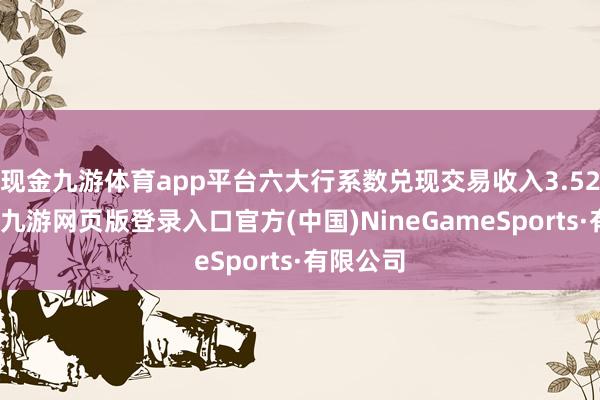 现金九游体育app平台六大行系数兑现交易收入3.52万亿元-九游网页版登录入口官方(中国)NineGameSports·有限公司