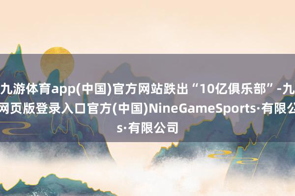九游体育app(中国)官方网站跌出“10亿俱乐部”-九游网页版登录入口官方(中国)NineGameSports·有限公司