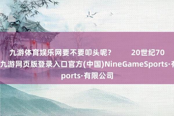 九游体育娱乐网要不要叩头呢？        20世纪70年代初-九游网页版登录入口官方(中国)NineGameSports·有限公司