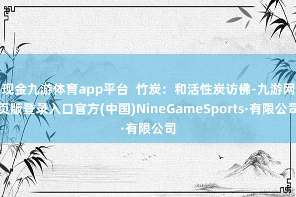 现金九游体育app平台  竹炭：和活性炭访佛-九游网页版登录入口官方(中国)NineGameSports·有限公司