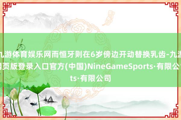 九游体育娱乐网而恒牙则在6岁傍边开动替换乳齿-九游网页版登录入口官方(中国)NineGameSports·有限公司