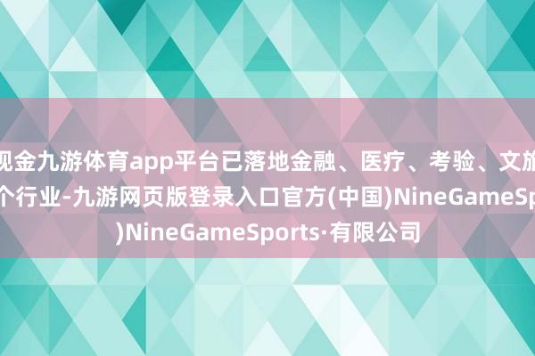 现金九游体育app平台已落地金融、医疗、考验、文旅、传媒等30多个行业-九游网页版登录入口官方(中国)NineGameSports·有限公司
