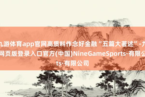 九游体育app官网高质料作念好金融“五篇大著述”-九游网页版登录入口官方(中国)NineGameSports·有限公司