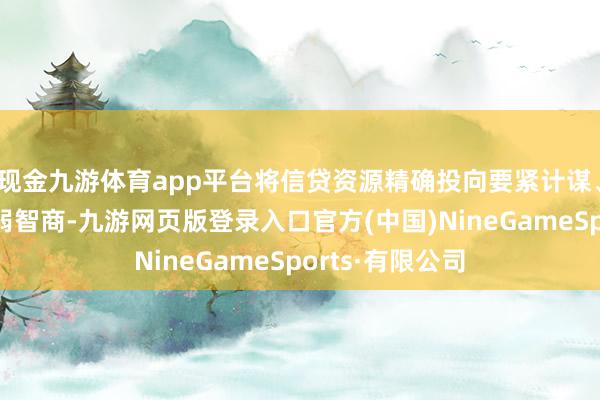 现金九游体育app平台将信贷资源精确投向要紧计谋、重心鸿沟和薄弱智商-九游网页版登录入口官方(中国)NineGameSports·有限公司