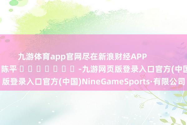 九游体育app官网尽在新浪财经APP            						包袱裁剪：陈平 							-九游网页版登录入口官方(中国)NineGameSports·有限公司