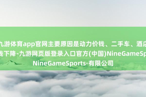 九游体育app官网主要原因是动力价钱、二手车、酒店用度和机票价钱下降-九游网页版登录入口官方(中国)NineGameSports·有限公司