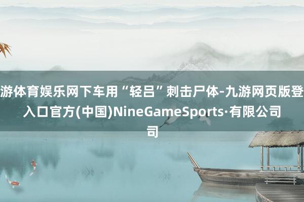 九游体育娱乐网下车用“轻吕”刺击尸体-九游网页版登录入口官方(中国)NineGameSports·有限公司