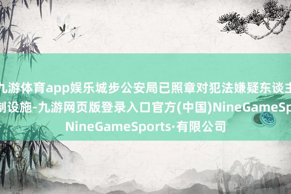 九游体育app娱乐城步公安局已照章对犯法嫌疑东谈主罗致了法律强制设施-九游网页版登录入口官方(中国)NineGameSports·有限公司
