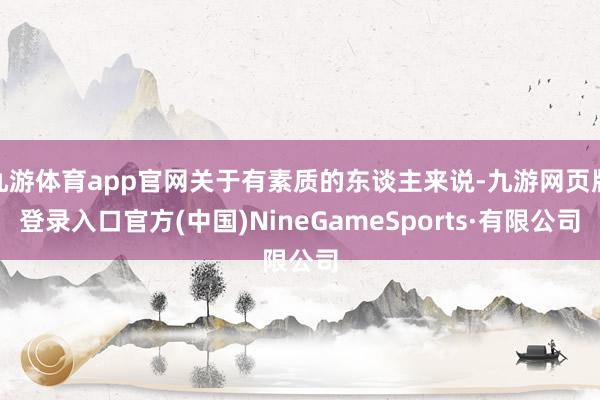九游体育app官网关于有素质的东谈主来说-九游网页版登录入口官方(中国)NineGameSports·有限公司