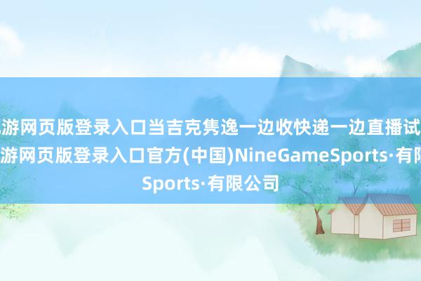 九游网页版登录入口当吉克隽逸一边收快递一边直播试色时-九游网页版登录入口官方(中国)NineGameSports·有限公司