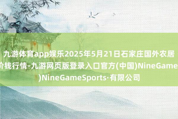 九游体育app娱乐2025年5月21日石家庄国外农居品批发交往中心价钱行情-九游网页版登录入口官方(中国)NineGameSports·有限公司