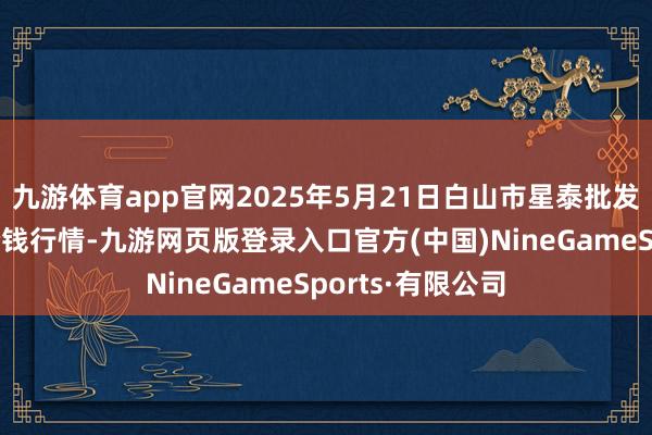 九游体育app官网2025年5月21日白山市星泰批发商场有限公司价钱行情-九游网页版登录入口官方(中国)NineGameSports·有限公司