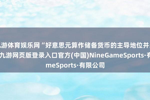 九游体育娱乐网“好意思元算作储备货币的主导地位并未动摇”-九游网页版登录入口官方(中国)NineGameSports·有限公司