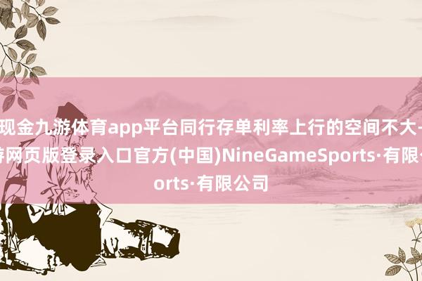 现金九游体育app平台同行存单利率上行的空间不大-九游网页版登录入口官方(中国)NineGameSports·有限公司