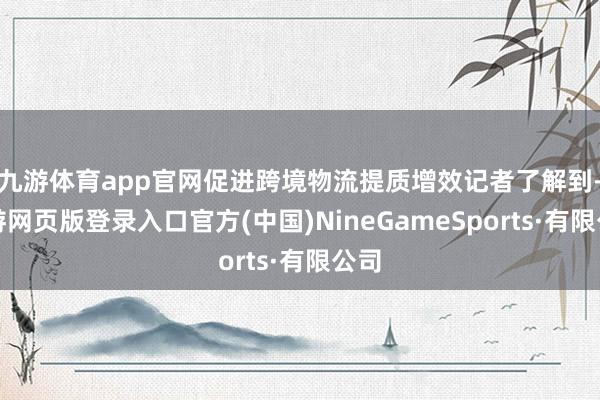 九游体育app官网促进跨境物流提质增效记者了解到-九游网页版登录入口官方(中国)NineGameSports·有限公司