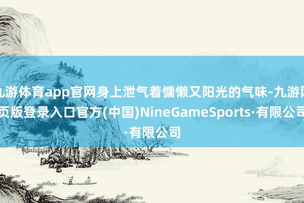 九游体育app官网身上泄气着慵懒又阳光的气味-九游网页版登录入口官方(中国)NineGameSports·有限公司