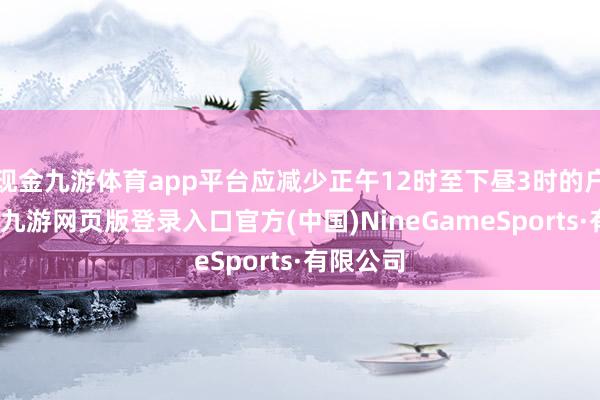 现金九游体育app平台应减少正午12时至下昼3时的户外行径-九游网页版登录入口官方(中国)NineGameSports·有限公司