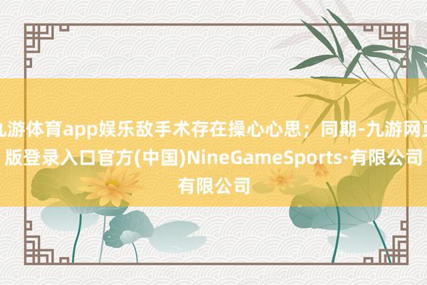 九游体育app娱乐敌手术存在操心心思；同期-九游网页版登录入口官方(中国)NineGameSports·有限公司