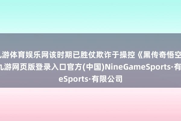 九游体育娱乐网该时期已胜仗欺诈于操控《黑传奇悟空》游戏-九游网页版登录入口官方(中国)NineGameSports·有限公司