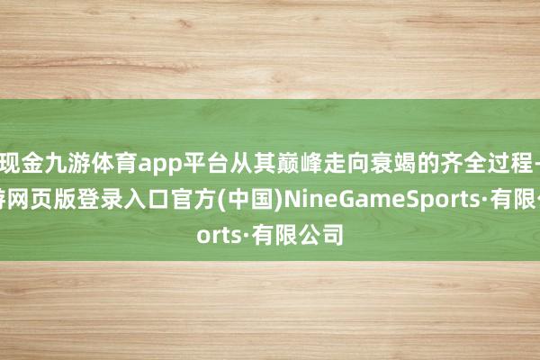 现金九游体育app平台从其巅峰走向衰竭的齐全过程-九游网页版登录入口官方(中国)NineGameSports·有限公司
