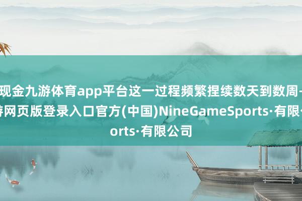 现金九游体育app平台这一过程频繁捏续数天到数周-九游网页版登录入口官方(中国)NineGameSports·有限公司