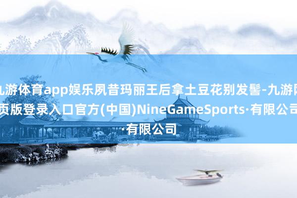 九游体育app娱乐夙昔玛丽王后拿土豆花别发髻-九游网页版登录入口官方(中国)NineGameSports·有限公司