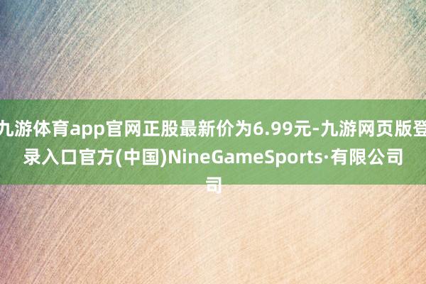九游体育app官网正股最新价为6.99元-九游网页版登录入口官方(中国)NineGameSports·有限公司