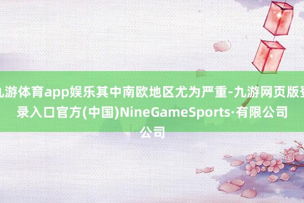 九游体育app娱乐其中南欧地区尤为严重-九游网页版登录入口官方(中国)NineGameSports·有限公司