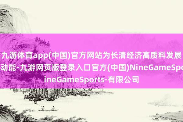 九游体育app(中国)官方网站为长清经济高质料发展注入学问产权动能-九游网页版登录入口官方(中国)NineGameSports·有限公司