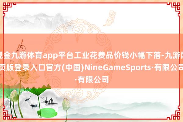 现金九游体育app平台工业花费品价钱小幅下落-九游网页版登录入口官方(中国)NineGameSports·有限公司